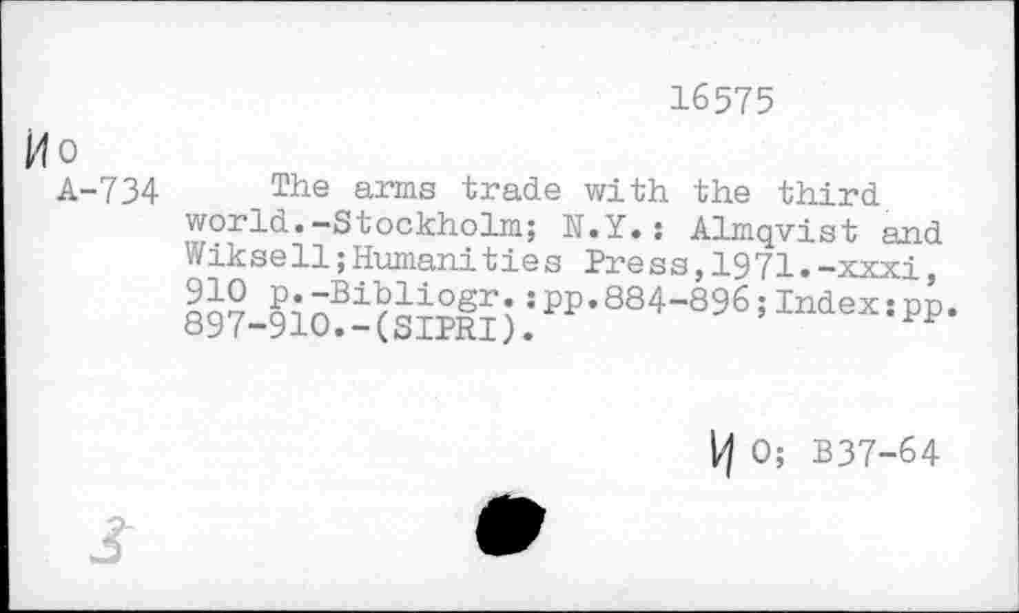 ﻿16575
Ho
A-734
The arms trade with the third world.-Stockholm; N.Y.; Almqvist and Wikse11;Human!ties Press,1971.-xxxi, 897-910?- (SIPRI).! ₽P’884"896 ’Index: PP
0; B37-64